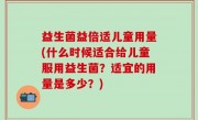 益生菌益倍适儿童用量(什么时候适合给儿童服用益生菌？适宜的用量是多少？)