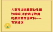 儿童可以喝果蔬益生菌饮料吗(适合孩子饮用的果蔬益生菌饮料——专家建议
