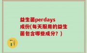 益生菌perdays成份(每天服用的益生菌包含哪些成分？)