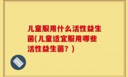 儿童服用什么活性益生菌(儿童适宜服用哪些活性益生菌？)