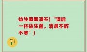 益生菌醒酒不(“酒后一杯益生菌，清晨不醉不寒”)