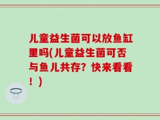 儿童益生菌可以放鱼缸里吗(儿童益生菌可否与鱼儿共存？快来看看！)