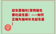益生菌猫吃(宠物猫也要吃益生菌！——如何正确为猫咪补充益生菌)