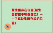益生菌存在位置(益生菌存在于哪些部位？——了解益生菌存放的位置)