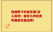 韩国牌子的益生菌(深入探究！推荐几种优质韩国益生菌品牌)