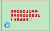 哪种益生菌适合孩子(孩子哪种益生菌最适合？推荐好选择！)