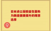 日本进口凝胶益生菌助力肠道健康提升的理想选择