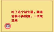 吃了这个益生菌，肠道舒畅不再烦恼，一试成主顾