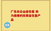 广东白云山益生菌 助力健康的优质益生菌产品