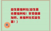 益生菌福利社(益生菌也要福利啦！享受健康加码，来福利社买益生菌！)