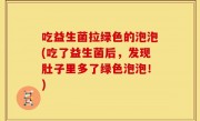 吃益生菌拉绿色的泡泡(吃了益生菌后，发现肚子里多了绿色泡泡！)