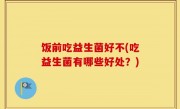 饭前吃益生菌好不(吃益生菌有哪些好处？)
