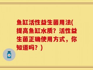 鱼缸活性益生菌用法(提高鱼缸水质？活性益生菌正确使用方式，你知道吗？)