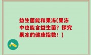 益生菌能和果冻(果冻中也能含益生菌？探究果冻的健康指数！)