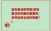 益生菌活性剂量(益生菌活性剂量的重要性：如何选择合适的剂量？)