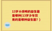 13岁小孩喝的益生菌是哪种(13岁少年饮用的是哪种益生菌？)
