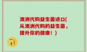 澳洲代购益生菌进口(从澳洲代购的益生菌，提升你的健康！)