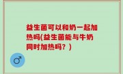 益生菌可以和奶一起加热吗(益生菌能与牛奶同时加热吗？)