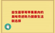益生菌草莓苹果果肉的美味奇迹助力健康生活新选择