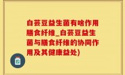 白芸豆益生菌有啥作用膳食纤维_白芸豆益生菌与膳食纤维的协同作用及其健康益处)