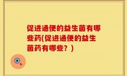 促进通便的益生菌有哪些药(促进通便的益生菌药有哪些？)
