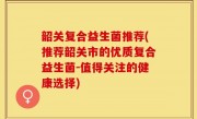 韶关复合益生菌推荐(推荐韶关市的优质复合益生菌-值得关注的健康选择)