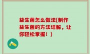 益生菌怎么做法(制作益生菌的方法详解，让你轻松掌握！)