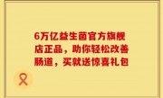 6万亿益生菌官方旗舰店正品，助你轻松改善肠道，买就送惊喜礼包