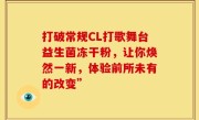 打破常规CL打歌舞台益生菌冻干粉，让你焕然一新，体验前所未有的改变”