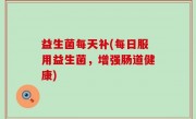 益生菌每天补(每日服用益生菌，增强肠道健康)