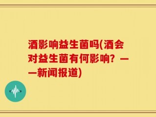 酒影响益生菌吗(酒会对益生菌有何影响？——新闻报道)