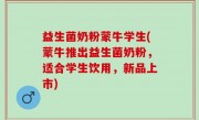 益生菌奶粉蒙牛学生(蒙牛推出益生菌奶粉，适合学生饮用，新品上市)