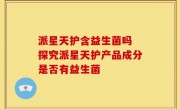 派星天护含益生菌吗 探究派星天护产品成分是否有益生菌