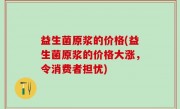 益生菌原浆的价格(益生菌原浆的价格大涨，令消费者担忧)