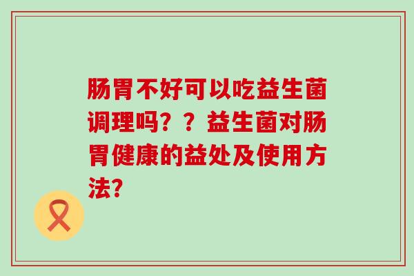 肠胃不好可以吃益生菌调理吗？？益生菌对肠胃健康的益处及使用方法？