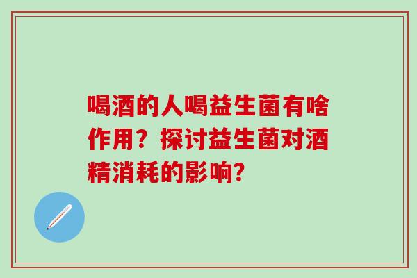 喝酒的人喝益生菌有啥作用？探讨益生菌对酒精消耗的影响？
