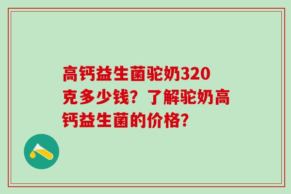 高钙益生菌驼奶320克多少钱？了解驼奶高钙益生菌的价格？