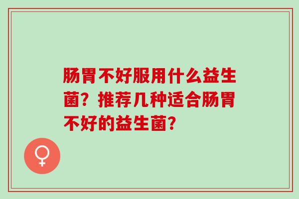 肠胃不好服用什么益生菌？推荐几种适合肠胃不好的益生菌？