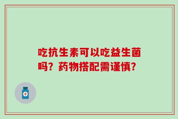 吃抗生素可以吃益生菌吗？搭配需谨慎？