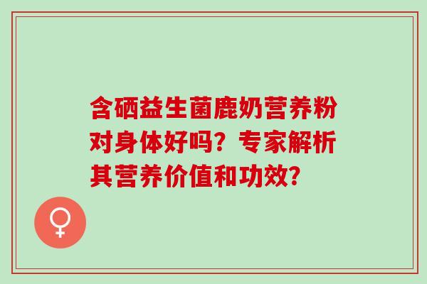 含硒益生菌鹿奶营养粉对身体好吗？专家解析其营养价值和功效？
