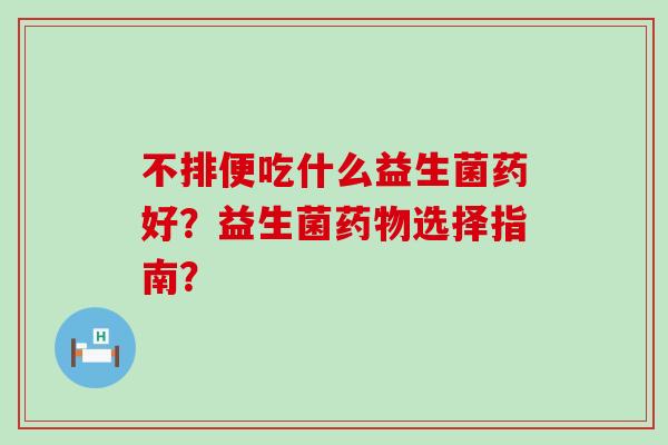 不排便吃什么益生菌药好？益生菌选择指南？
