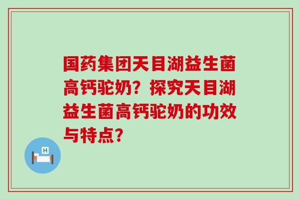 国药集团天目湖益生菌高钙驼奶？探究天目湖益生菌高钙驼奶的功效与特点？