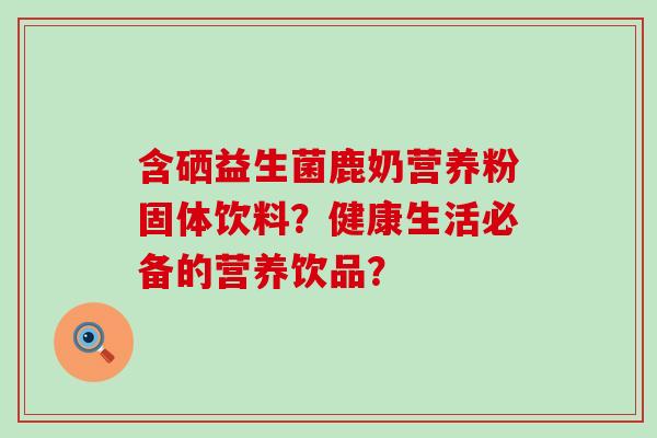 含硒益生菌鹿奶营养粉固体饮料？健康生活必备的营养饮品？