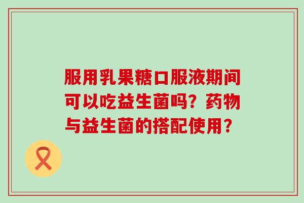 服用乳果糖口服液期间可以吃益生菌吗？与益生菌的搭配使用？
