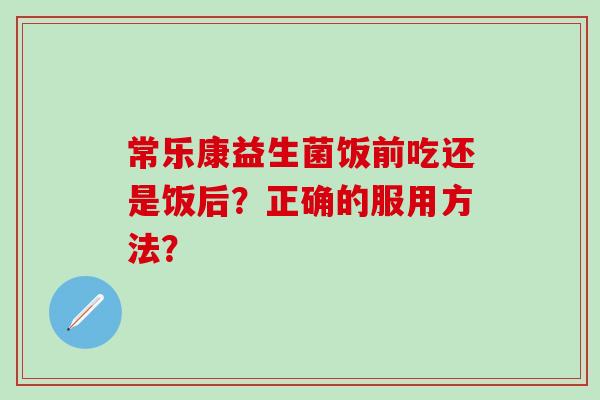 常乐康益生菌饭前吃还是饭后？正确的服用方法？