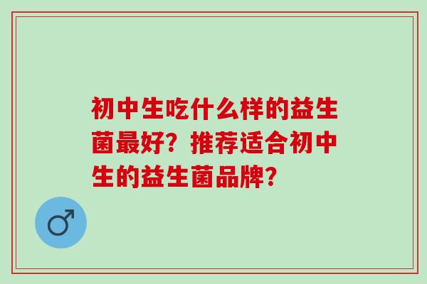 初中生吃什么样的益生菌好？推荐适合初中生的益生菌品牌？