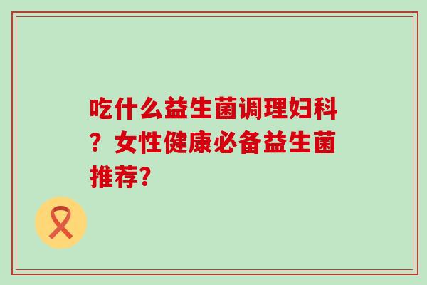吃什么益生菌调理？女性健康必备益生菌推荐？