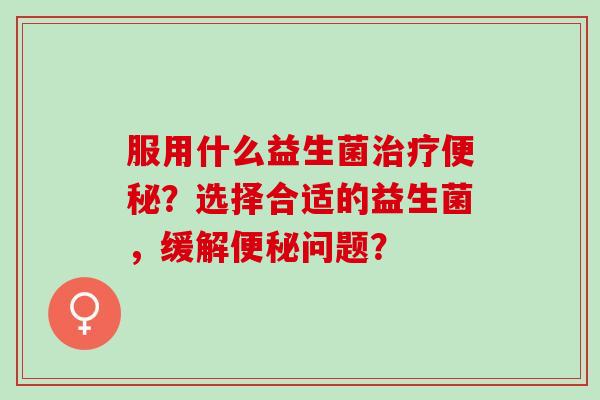 服用什么益生菌？选择合适的益生菌，缓解问题？