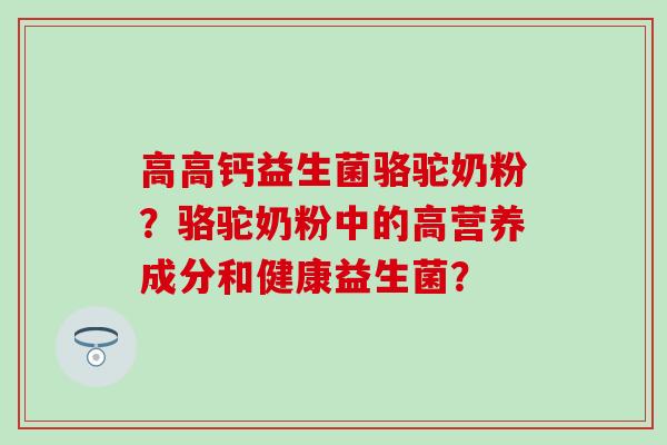 高高钙益生菌骆驼奶粉？骆驼奶粉中的高营养成分和健康益生菌？