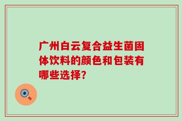 广州白云复合益生菌固体饮料的颜色和包装有哪些选择？